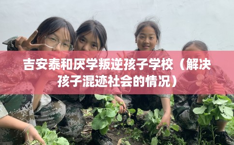 吉安泰和厌学叛逆孩子学校（解决孩子混迹社会的情况）