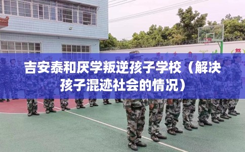 吉安泰和厌学叛逆孩子学校（解决孩子混迹社会的情况）