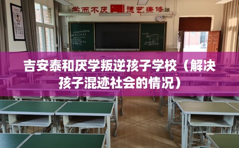 吉安泰和厌学叛逆孩子学校（解决孩子混迹社会的情况）