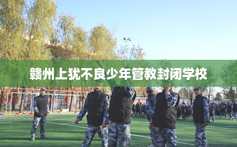 赣州上犹不良少年管教封闭学校
