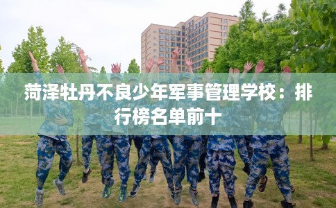 菏泽牡丹不良少年军事管理学校：排行榜名单前十
