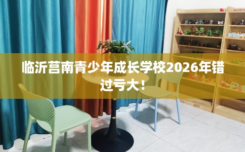 临沂莒南青少年成长学校2026年错过亏大！