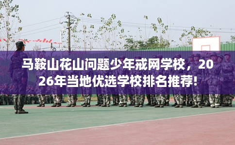 马鞍山花山问题少年戒网学校，2026年当地优选学校排名推荐!