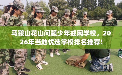 马鞍山花山问题少年戒网学校，2026年当地优选学校排名推荐!