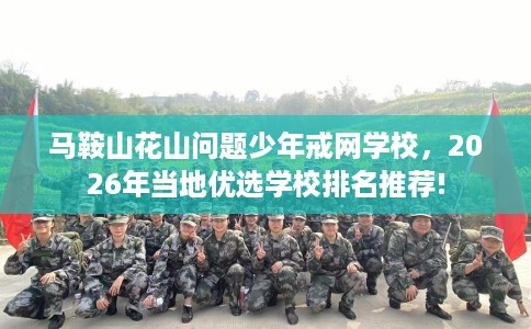 马鞍山花山问题少年戒网学校，2026年当地优选学校排名推荐!