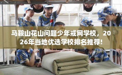 马鞍山花山问题少年戒网学校，2026年当地优选学校排名推荐!