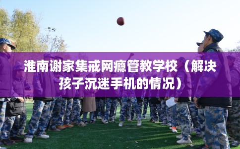 淮南谢家集戒网瘾管教学校（解决孩子沉迷手机的情况）