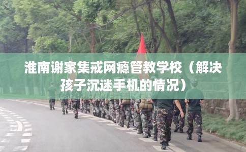 淮南谢家集戒网瘾管教学校（解决孩子沉迷手机的情况）