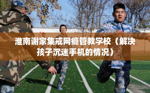 淮南谢家集戒网瘾管教学校（解决孩子沉迷手机的情况）