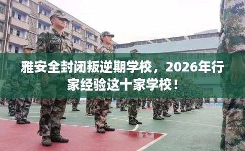 雅安全封闭叛逆期学校，2026年行家经验这十家学校！