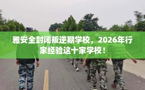 雅安全封闭叛逆期学校，2026年行家经验这十家学校！