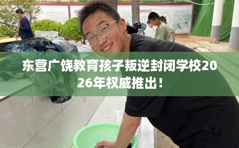 东营广饶教育孩子叛逆封闭学校2026年权威推出！