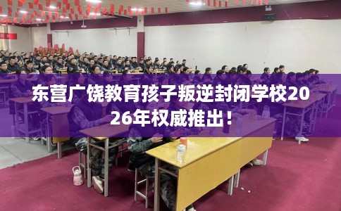 东营广饶教育孩子叛逆封闭学校2026年权威推出！