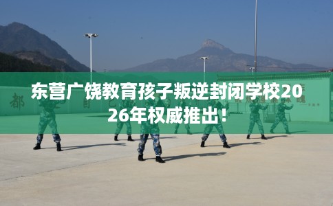 东营广饶教育孩子叛逆封闭学校2026年权威推出！