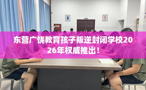 东营广饶教育孩子叛逆封闭学校2026年权威推出！