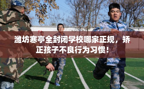 潍坊寒亭全封闭学校哪家正规，矫正孩子不良行为习惯！