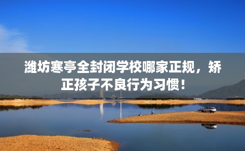 潍坊寒亭全封闭学校哪家正规，矫正孩子不良行为习惯！