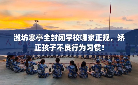 潍坊寒亭全封闭学校哪家正规，矫正孩子不良行为习惯！