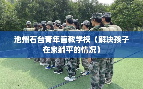池州石台青年管教学校（解决孩子在家躺平的情况）