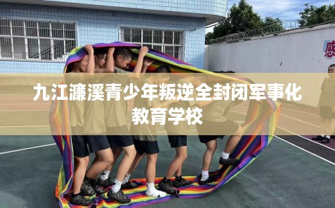 九江濂溪青少年叛逆全封闭军事化教育学校