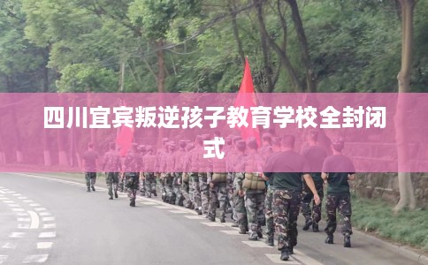 四川宜宾叛逆孩子教育学校全封闭式