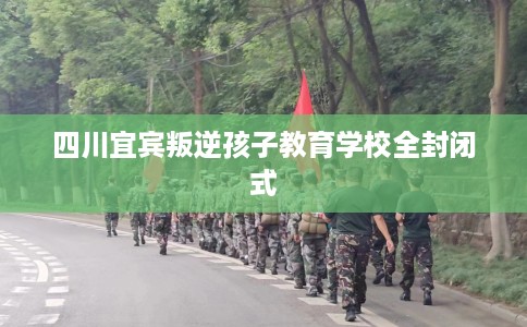 四川宜宾叛逆孩子教育学校全封闭式