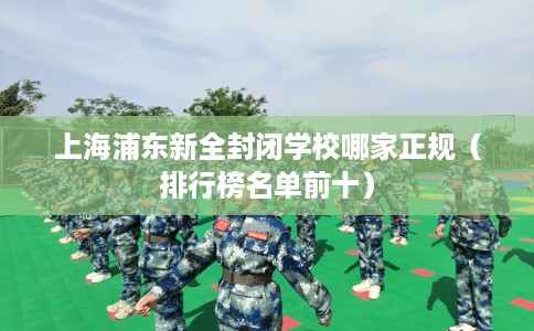 上海浦东新全封闭学校哪家正规（排行榜名单前十）