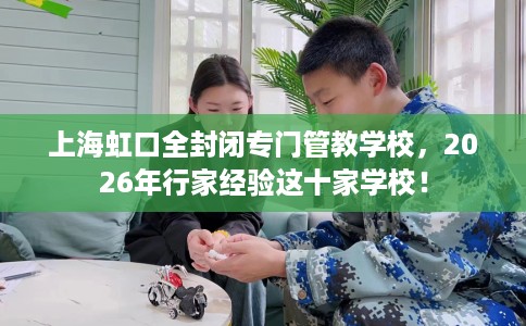 上海虹口全封闭专门管教学校，2026年行家经验这十家学校！