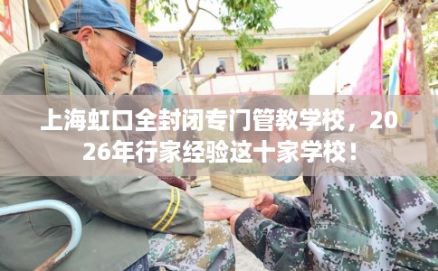 上海虹口全封闭专门管教学校，2026年行家经验这十家学校！