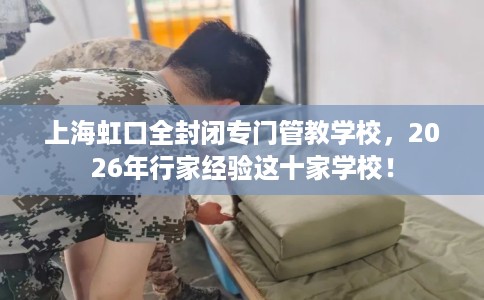 上海虹口全封闭专门管教学校，2026年行家经验这十家学校！