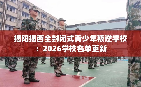 揭阳揭西全封闭式青少年叛逆学校：2026学校名单更新