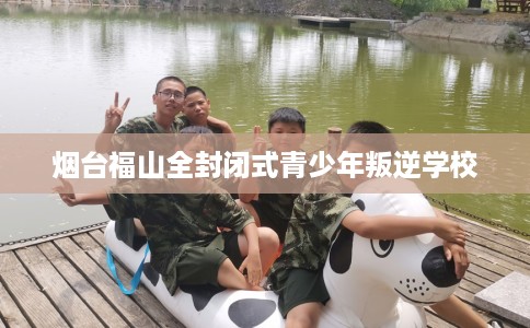 烟台福山全封闭式青少年叛逆学校