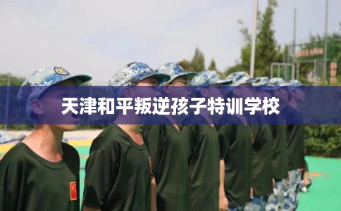 天津和平叛逆孩子特训学校