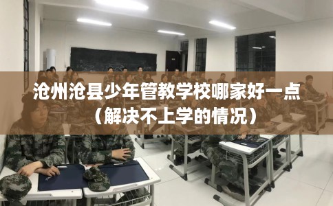 沧州沧县少年管教学校哪家好一点（解决不上学的情况）