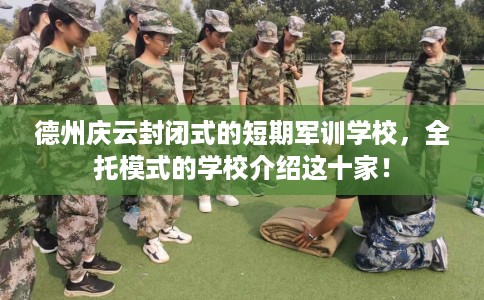 德州庆云封闭式的短期军训学校，全托模式的学校介绍这十家！