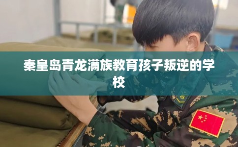 秦皇岛青龙满族教育孩子叛逆的学校