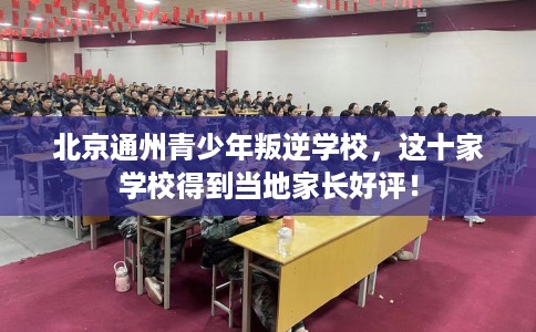 北京通州青少年叛逆学校，这十家学校得到当地家长好评！