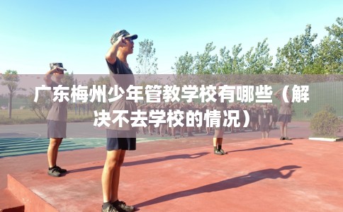 广东梅州少年管教学校有哪些（解决不去学校的情况）