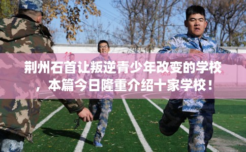 荆州石首让叛逆青少年改变的学校，本篇今日隆重介绍十家学校！