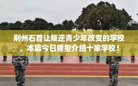 荆州石首让叛逆青少年改变的学校，本篇今日隆重介绍十家学校！