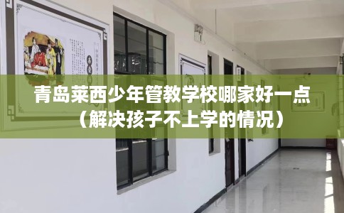 青岛莱西少年管教学校哪家好一点（解决孩子不上学的情况）