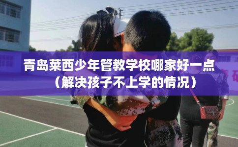 青岛莱西少年管教学校哪家好一点（解决孩子不上学的情况）