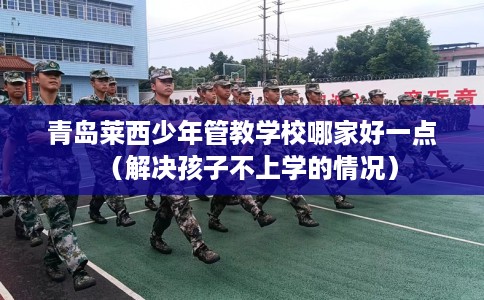 青岛莱西少年管教学校哪家好一点（解决孩子不上学的情况）