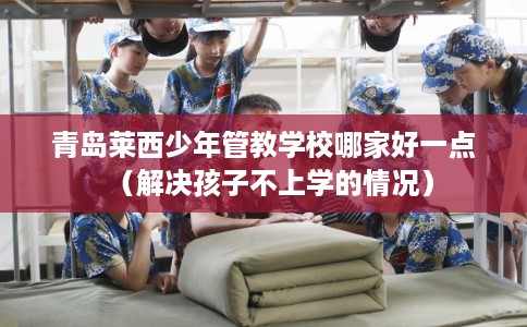 青岛莱西少年管教学校哪家好一点（解决孩子不上学的情况）