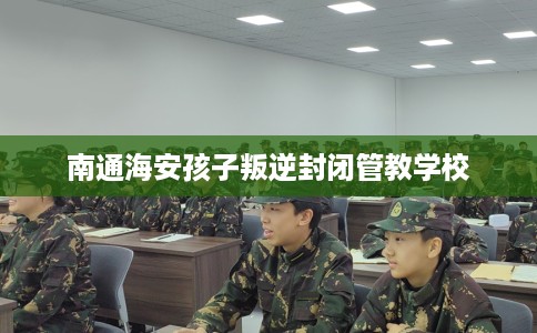 南通海安孩子叛逆封闭管教学校