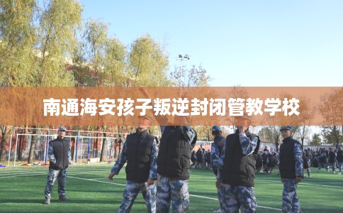 南通海安孩子叛逆封闭管教学校