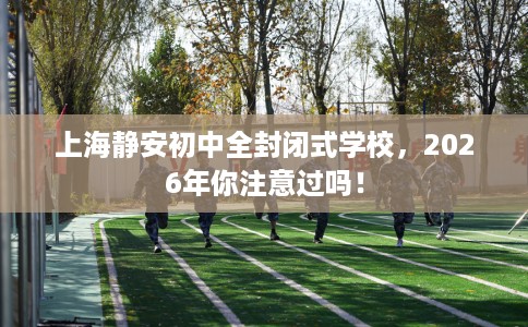 上海静安初中全封闭式学校，2026年你注意过吗！
