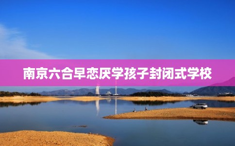 南京六合早恋厌学孩子封闭式学校