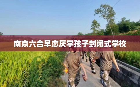 南京六合早恋厌学孩子封闭式学校