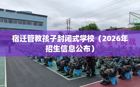 宿迁管教孩子封闭式学校（2026年招生信息公布）
